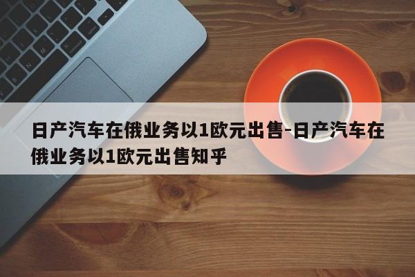 日产汽车在俄业务以1欧元出售-日产汽车在俄业务以1欧元出售知乎