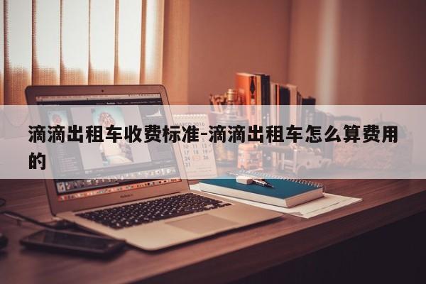 滴滴出租车收费标准-滴滴出租车怎么算费用的