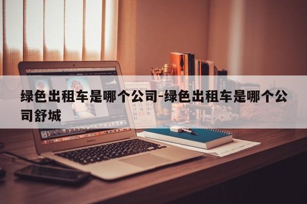 绿色出租车是哪个公司-绿色出租车是哪个公司舒城