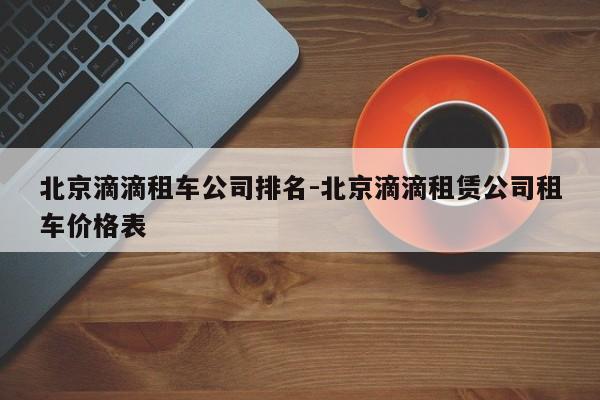 北京滴滴租车公司排名-北京滴滴租赁公司租车价格表