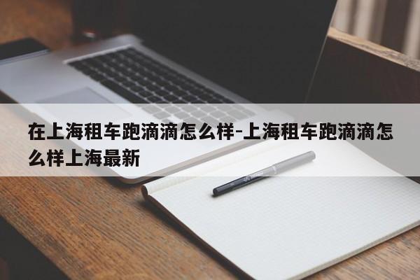 在上海租车跑滴滴怎么样-上海租车跑滴滴怎么样上海最新