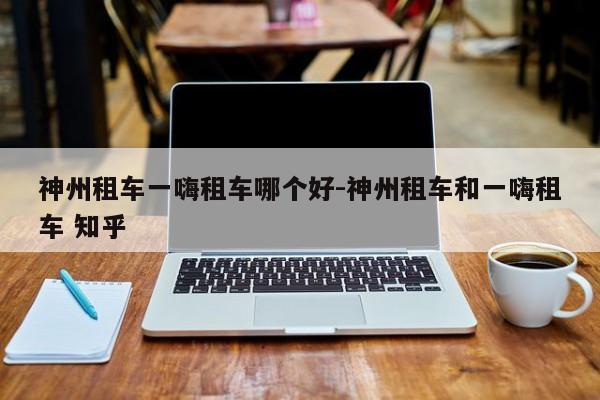 神州租车一嗨租车哪个好-神州租车和一嗨租车 知乎