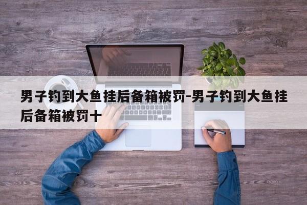 男子钓到大鱼挂后备箱被罚-男子钓到大鱼挂后备箱被罚十