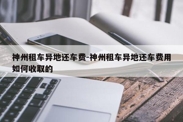 神州租车异地还车费-神州租车异地还车费用如何收取的