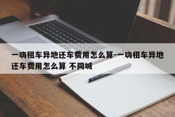 一嗨租车异地还车费用怎么算-一嗨租车异地还车费用怎么算 不同城