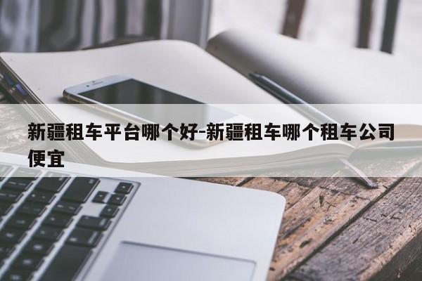 新疆租车平台哪个好-新疆租车哪个租车公司便宜