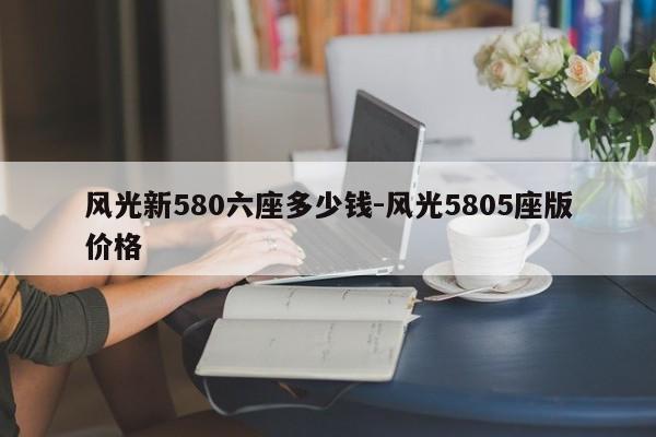 风光新580六座多少钱-风光5805座版价格