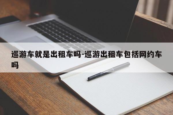 巡游车就是出租车吗-巡游出租车包括网约车吗