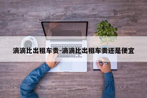 滴滴比出租车贵-滴滴比出租车贵还是便宜