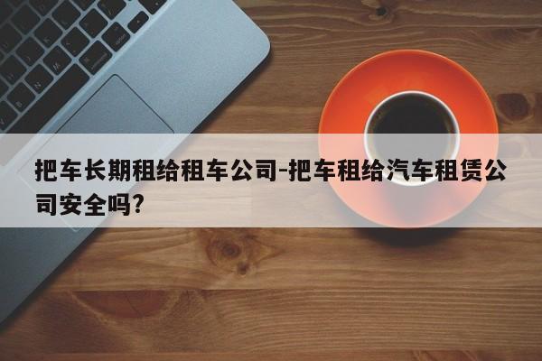 把车长期租给租车公司-把车租给汽车租赁公司安全吗?