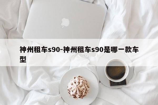 神州租车s90-神州租车s90是哪一款车型