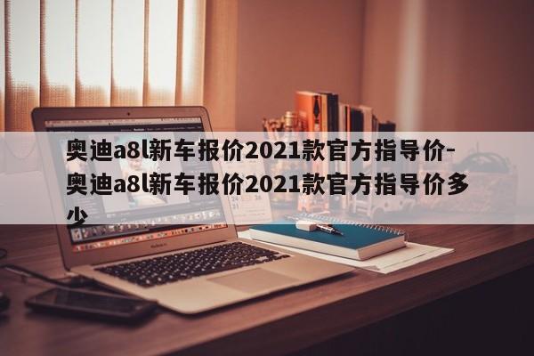 奥迪a8l新车报价2021款官方指导价-奥迪a8l新车报价2021款官方指导价多少