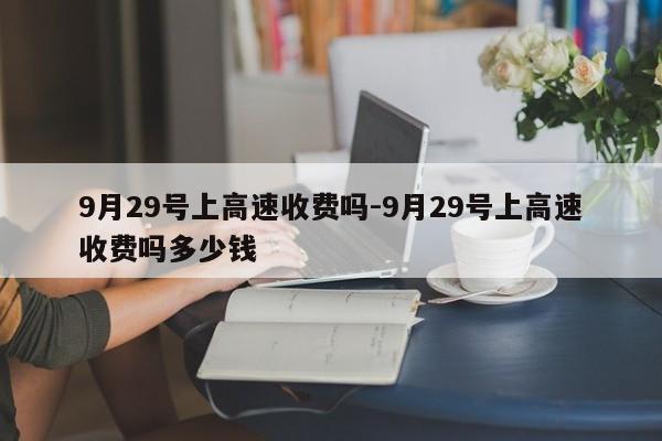 9月29号上高速收费吗-9月29号上高速收费吗多少钱