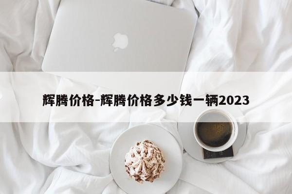 辉腾价格-辉腾价格多少钱一辆2023