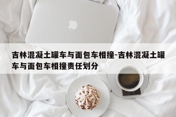 吉林混凝土罐车与面包车相撞-吉林混凝土罐车与面包车相撞责任划分