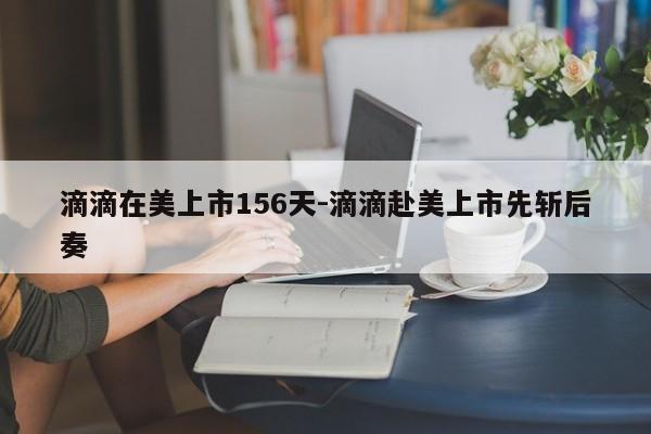 滴滴在美上市156天-滴滴赴美上市先斩后奏