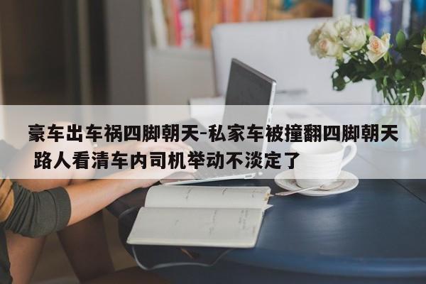 豪车出车祸四脚朝天-私家车被撞翻四脚朝天 路人看清车内司机举动不淡定了