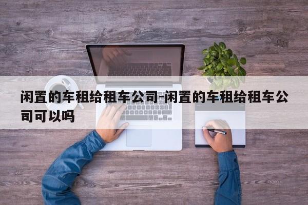 闲置的车租给租车公司-闲置的车租给租车公司可以吗