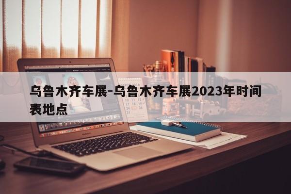 乌鲁木齐车展-乌鲁木齐车展2023年时间表地点