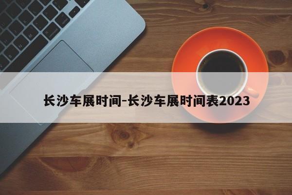 长沙车展时间-长沙车展时间表2023
