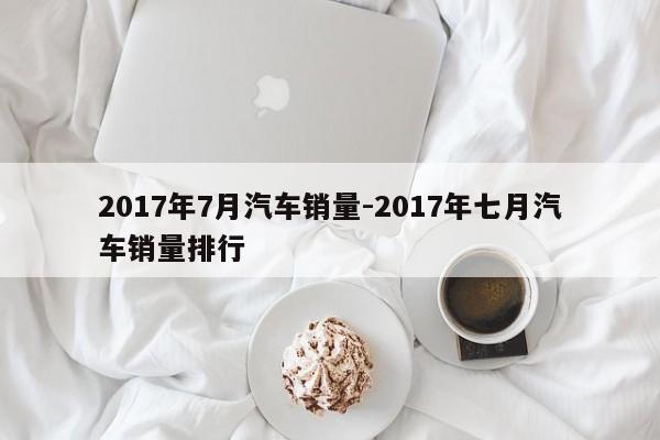 2017年7月汽车销量-2017年七月汽车销量排行