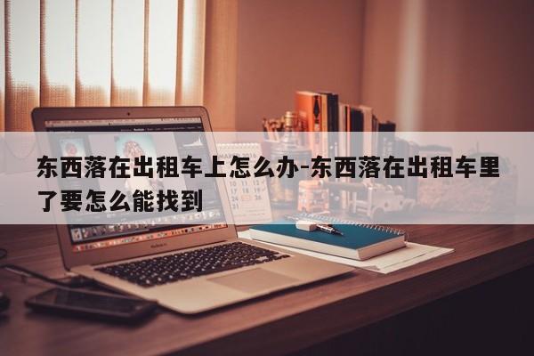 东西落在出租车上怎么办-东西落在出租车里了要怎么能找到