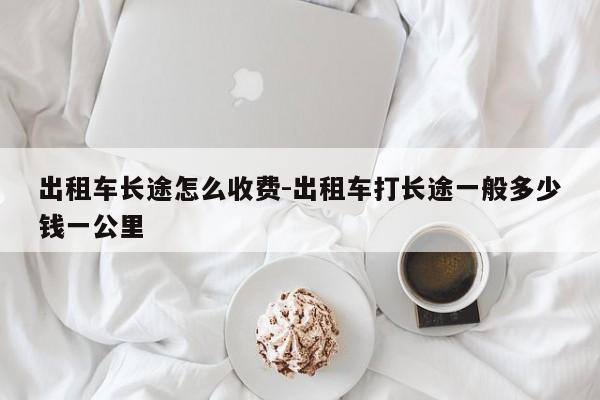 出租车长途怎么收费-出租车打长途一般多少钱一公里