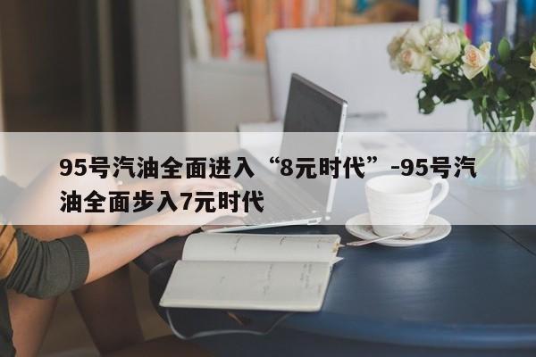 95号汽油全面进入“8元时代”-95号汽油全面步入7元时代