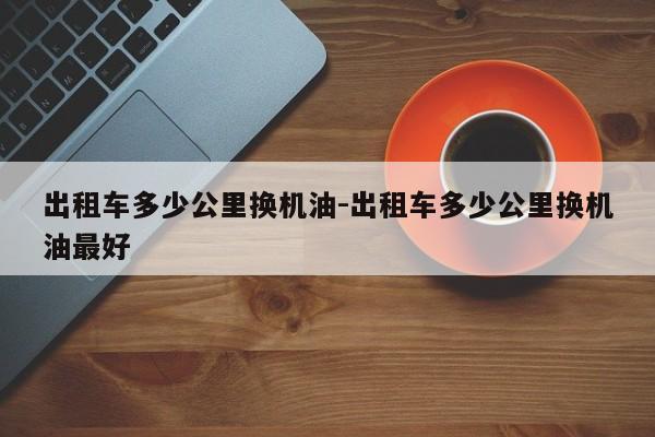 出租车多少公里换机油-出租车多少公里换机油最好