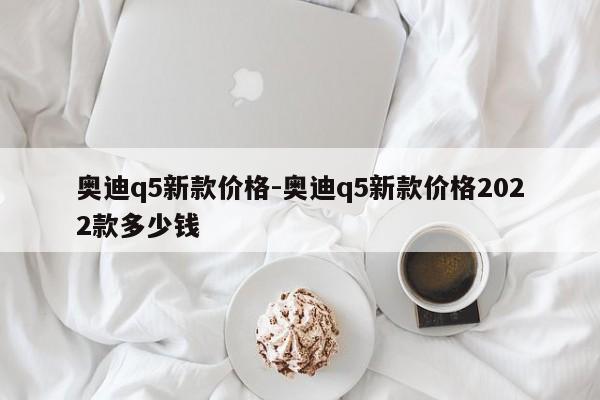 奥迪q5新款价格-奥迪q5新款价格2022款多少钱