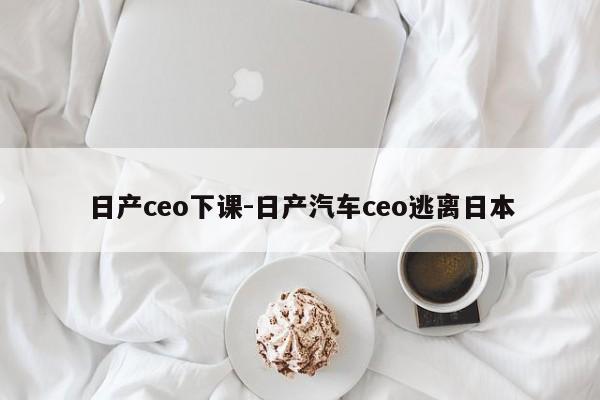 日产ceo下课-日产汽车ceo逃离日本