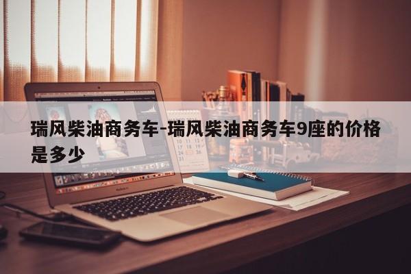 瑞风柴油商务车-瑞风柴油商务车9座的价格是多少