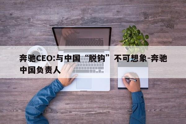 奔驰CEO:与中国“脱钩”不可想象-奔驰中国负责人