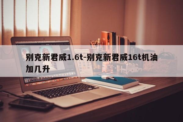 别克新君威1.6t-别克新君威16t机油加几升