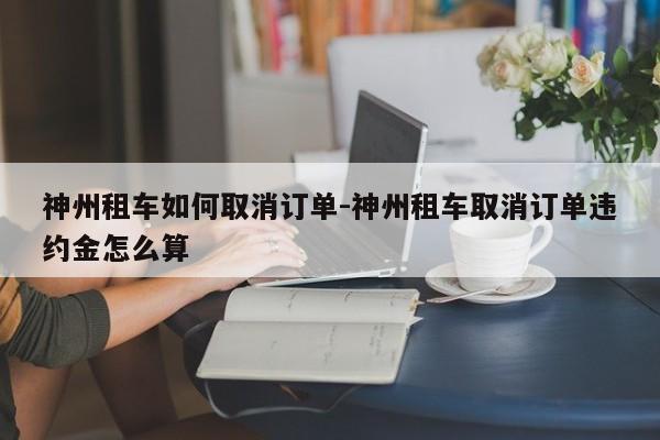 神州租车如何取消订单-神州租车取消订单违约金怎么算