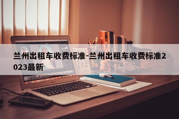 兰州出租车收费标准-兰州出租车收费标准2023最新
