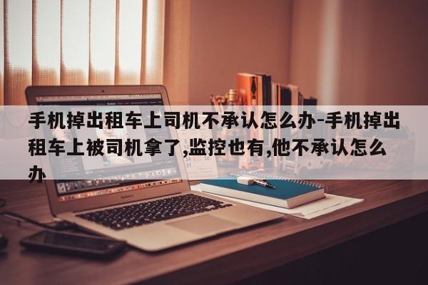 手机掉出租车上司机不承认怎么办-手机掉出租车上被司机拿了,监控也有,他不承认怎么办