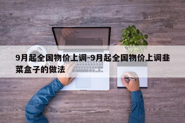 9月起全国物价上调-9月起全国物价上调韭菜盒子的做法