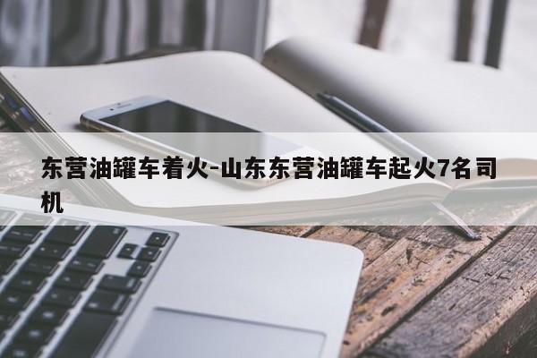 东营油罐车着火-山东东营油罐车起火7名司机