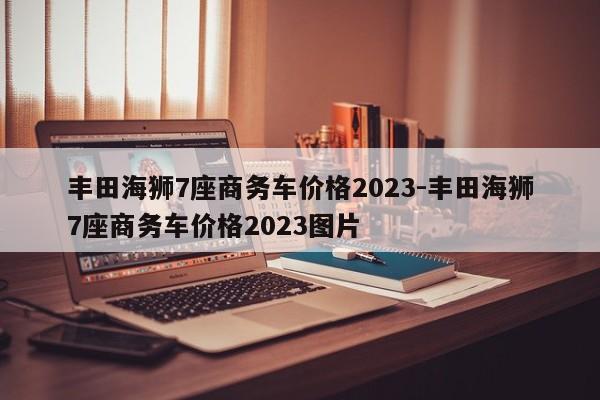 丰田海狮7座商务车价格2023-丰田海狮7座商务车价格2023图片