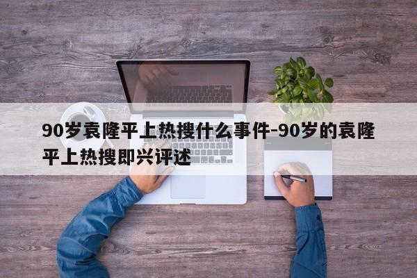 90岁袁隆平上热搜什么事件-90岁的袁隆平上热搜即兴评述