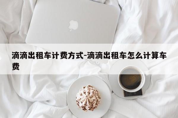 滴滴出租车计费方式-滴滴出租车怎么计算车费