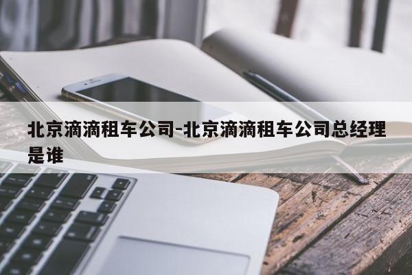 北京滴滴租车公司-北京滴滴租车公司总经理是谁