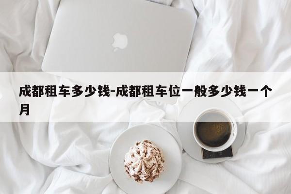 成都租车多少钱-成都租车位一般多少钱一个月