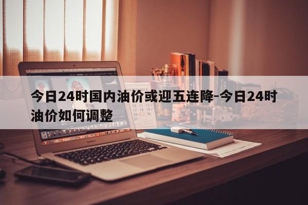 今日24时国内油价或迎五连降-今日24时油价如何调整