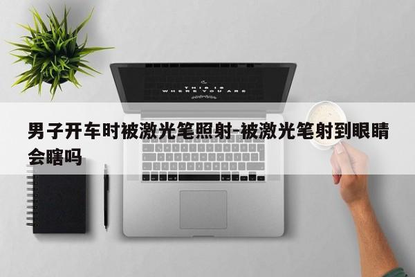 男子开车时被激光笔照射-被激光笔射到眼睛会瞎吗