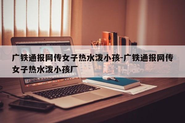 广铁通报网传女子热水泼小孩-广铁通报网传女子热水泼小孩厂