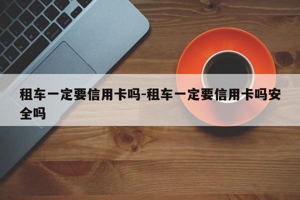 租车一定要信用卡吗-租车一定要信用卡吗安全吗