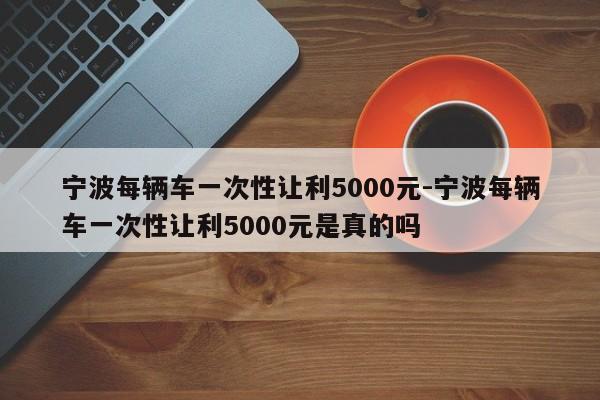 宁波每辆车一次性让利5000元-宁波每辆车一次性让利5000元是真的吗