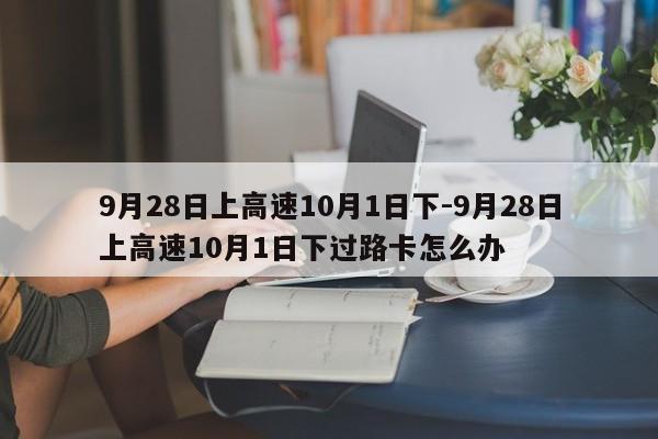 9月28日上高速10月1日下-9月28日上高速10月1日下过路卡怎么办